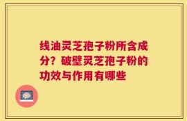 线油灵芝孢子粉所含成分？破壁灵芝孢子粉的功效与作用有哪些