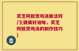 灵芝阿胶煲鸡汤做法窍门(健康好滋味，灵芝阿胶煲鸡汤的制作技巧)
