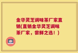 金华灵芝调味茶厂家直销(直销金华灵芝调味茶厂家，尝鲜之选！)