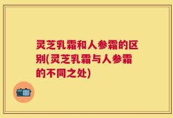 灵芝乳霜和人参霜的区别(灵芝乳霜与人参霜的不同之处)