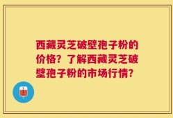 西藏灵芝破壁孢子粉的价格？了解西藏灵芝破壁孢子粉的市场行情？