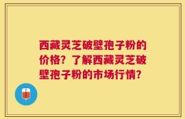 西藏灵芝破壁孢子粉的价格？了解西藏灵芝破壁孢子粉的市场行情？