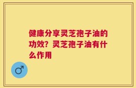 健康分享灵芝孢子油的功效？灵芝孢子油有什么作用