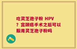 吃灵芝孢子粉 HPV？宫颈癌手术之后可以服用灵芝孢子粉吗