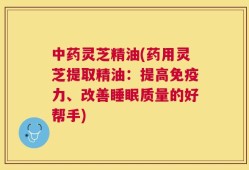 中药灵芝精油(药用灵芝提取精油：提高免疫力、改善睡眠质量的好帮手)