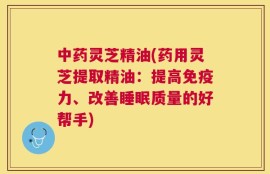 中药灵芝精油(药用灵芝提取精油：提高免疫力、改善睡眠质量的好帮手)