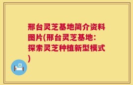 邢台灵芝基地简介资料图片(邢台灵芝基地：探索灵芝种植新型模式)