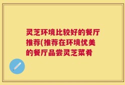 灵芝环境比较好的餐厅推荐(推荐在环境优美的餐厅品尝灵芝菜肴