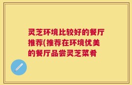 灵芝环境比较好的餐厅推荐(推荐在环境优美的餐厅品尝灵芝菜肴