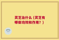 灵芝治什么 (灵芝有哪些功效和作用？)