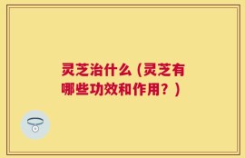 灵芝治什么 (灵芝有哪些功效和作用？)