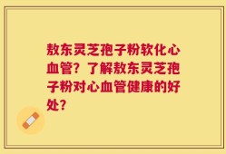 敖东灵芝孢子粉软化心血管？了解敖东灵芝孢子粉对心血管健康的好处？