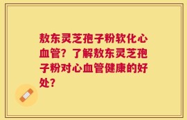 敖东灵芝孢子粉软化心血管？了解敖东灵芝孢子粉对心血管健康的好处？