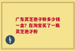 广东灵芝孢子粉多少钱一盒？在淘宝买了一瓶灵芝孢孑粉
