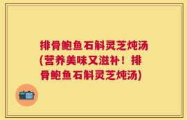 排骨鲍鱼石斛灵芝炖汤(营养美味又滋补！排骨鲍鱼石斛灵芝炖汤)