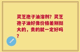 灵芝孢子油溶剂？灵芝孢子油好像价格差别挺大的，贵的就一定好吗？