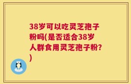 38岁可以吃灵芝孢子粉吗(是否适合38岁人群食用灵芝孢子粉？)