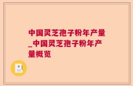 中国灵芝孢子粉年产量_中国灵芝孢子粉年产量概览