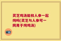 灵芝鸡汤能和人参一起炖吗(灵芝与人参可一同用于炖鸡汤)