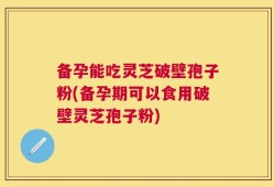 备孕能吃灵芝破壁孢子粉(备孕期可以食用破壁灵芝孢子粉)