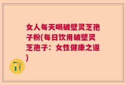 女人每天喝破壁灵芝孢子粉(每日饮用破壁灵芝孢子：女性健康之道)