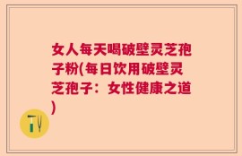 女人每天喝破壁灵芝孢子粉(每日饮用破壁灵芝孢子：女性健康之道)