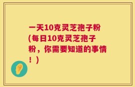 一天10克灵芝孢子粉(每日10克灵芝孢子粉，你需要知道的事情！)