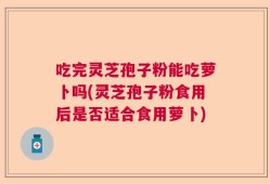 吃完灵芝孢子粉能吃萝卜吗(灵芝孢子粉食用后是否适合食用萝卜)