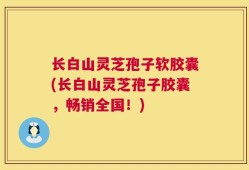 长白山灵芝孢子软胶囊(长白山灵芝孢子胶囊，畅销全国！)
