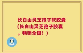 长白山灵芝孢子软胶囊(长白山灵芝孢子胶囊，畅销全国！)