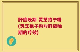 肝癌晚期 灵芝孢子粉(灵芝孢子粉对肝癌晚期的疗效)
