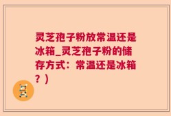 灵芝孢子粉放常温还是冰箱_灵芝孢子粉的储存方式：常温还是冰箱？)