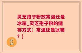 灵芝孢子粉放常温还是冰箱_灵芝孢子粉的储存方式：常温还是冰箱？)