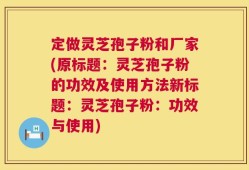 定做灵芝孢子粉和厂家(原标题：灵芝孢子粉的功效及使用方法新标题：灵芝孢子粉：功效与使用)