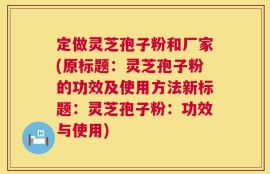 定做灵芝孢子粉和厂家(原标题：灵芝孢子粉的功效及使用方法新标题：灵芝孢子粉：功效与使用)