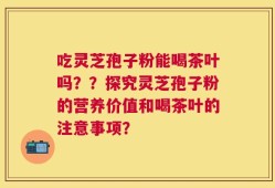 吃灵芝孢子粉能喝茶叶吗？？探究灵芝孢子粉的营养价值和喝茶叶的注意事项？