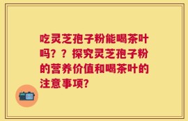 吃灵芝孢子粉能喝茶叶吗？？探究灵芝孢子粉的营养价值和喝茶叶的注意事项？