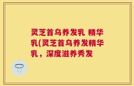 灵芝首乌养发乳 精华乳(灵芝首乌养发精华乳，深度滋养秀发