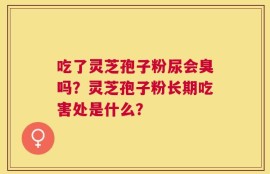吃了灵芝孢子粉尿会臭吗？灵芝孢子粉长期吃害处是什么？