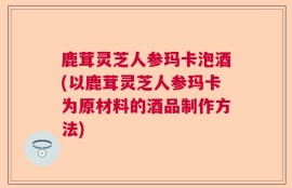 鹿茸灵芝人参玛卡泡酒(以鹿茸灵芝人参玛卡为原材料的酒品制作方法)
