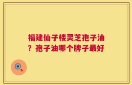 福建仙子楼灵芝孢子油？孢子油哪个牌子最好