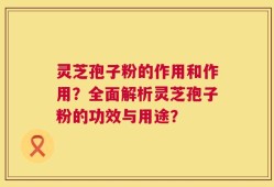 灵芝孢子粉的作用和作用？全面解析灵芝孢子粉的功效与用途？