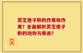 灵芝孢子粉的作用和作用？全面解析灵芝孢子粉的功效与用途？