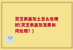 灵芝表面灰土怎么处理好(灵芝表面灰发黑如何处理？)