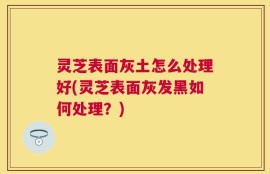 灵芝表面灰土怎么处理好(灵芝表面灰发黑如何处理？)