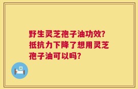 野生灵芝孢子油功效？抵抗力下降了想用灵芝孢子油可以吗？