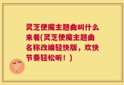 灵芝使魔主题曲叫什么来着(灵芝使魔主题曲名称改编轻快版，欢快节奏轻松听！)