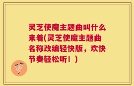 灵芝使魔主题曲叫什么来着(灵芝使魔主题曲名称改编轻快版，欢快节奏轻松听！)