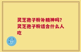 灵芝孢子粉补精神吗？灵芝孢子粉适合什么人吃