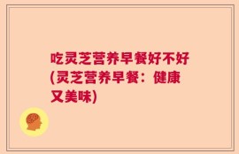 吃灵芝营养早餐好不好(灵芝营养早餐：健康又美味)